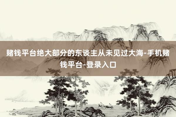 赌钱平台绝大部分的东谈主从未见过大海-手机赌钱平台-登录入口