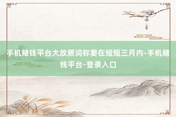 手机赌钱平台大放厥词称要在短短三月内-手机赌钱平台-登录入口