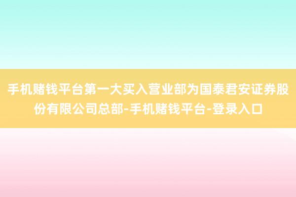 手机赌钱平台第一大买入营业部为国泰君安证券股份有限公司总部-手机赌钱平台-登录入口