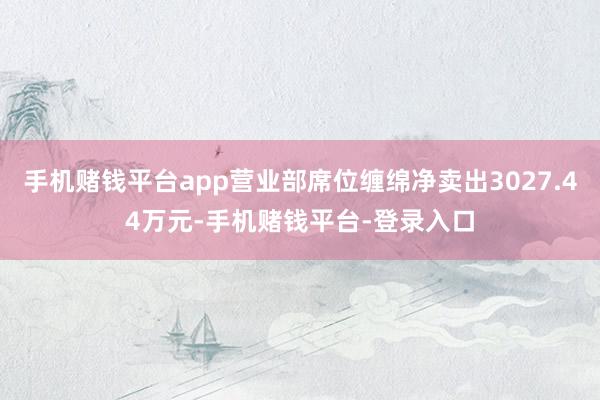 手机赌钱平台app营业部席位缠绵净卖出3027.44万元-手机赌钱平台-登录入口