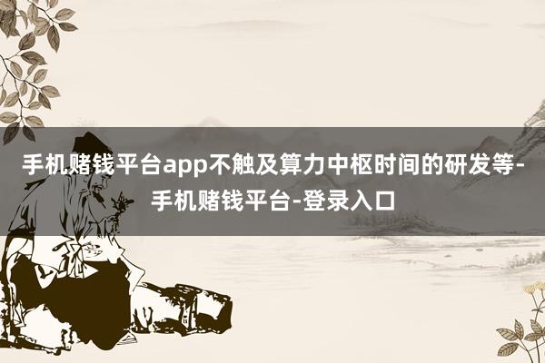 手机赌钱平台app不触及算力中枢时间的研发等-手机赌钱平台-登录入口