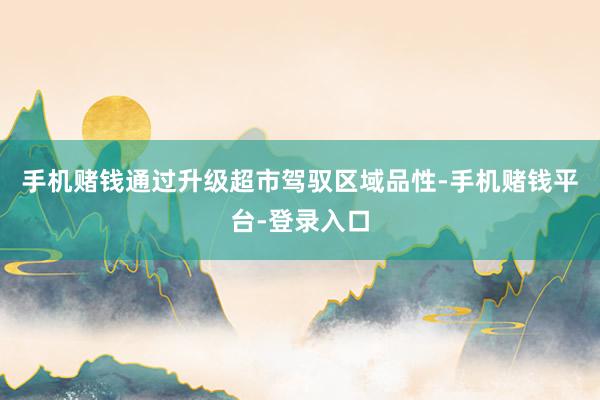 手机赌钱通过升级超市驾驭区域品性-手机赌钱平台-登录入口