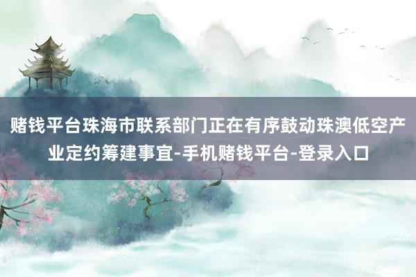 赌钱平台珠海市联系部门正在有序鼓动珠澳低空产业定约筹建事宜-手机赌钱平台-登录入口