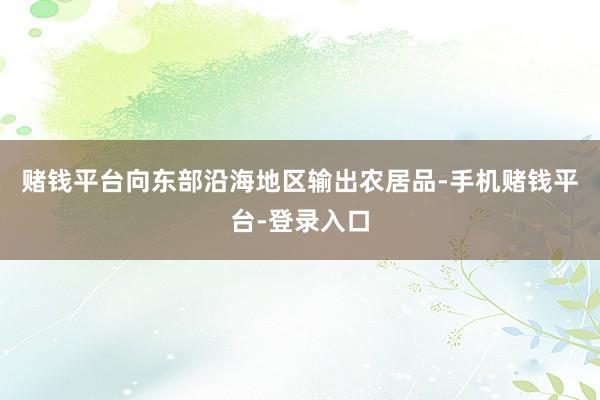 赌钱平台向东部沿海地区输出农居品-手机赌钱平台-登录入口