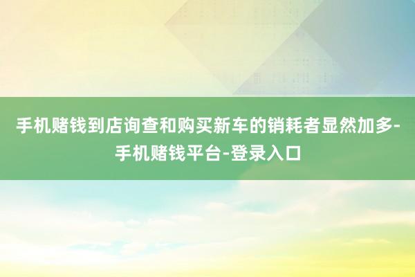 手机赌钱到店询查和购买新车的销耗者显然加多-手机赌钱平台-登录入口