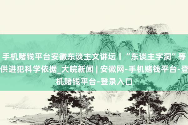 手机赌钱平台安徽东谈主文讲坛丨“东谈主字洞”等古迹提供进犯科学依据_大皖新闻 | 安徽网-手机赌钱平台-登录入口
