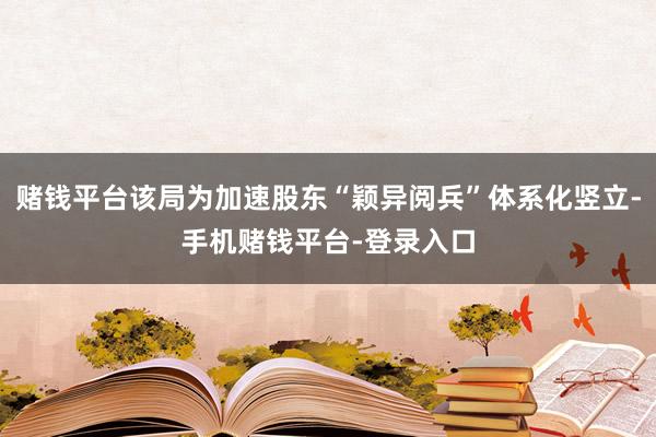 赌钱平台该局为加速股东“颖异阅兵”体系化竖立-手机赌钱平台-登录入口