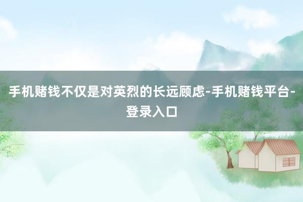 手机赌钱不仅是对英烈的长远顾虑-手机赌钱平台-登录入口