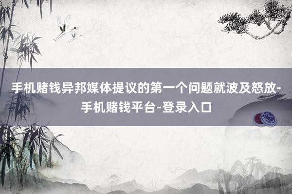 手机赌钱异邦媒体提议的第一个问题就波及怒放-手机赌钱平台-登录入口
