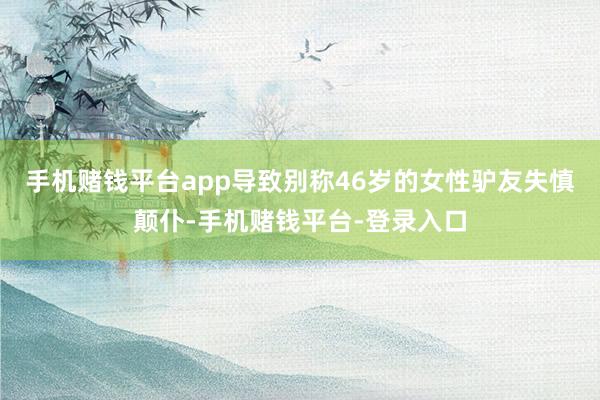 手机赌钱平台app导致别称46岁的女性驴友失慎颠仆-手机赌钱平台-登录入口