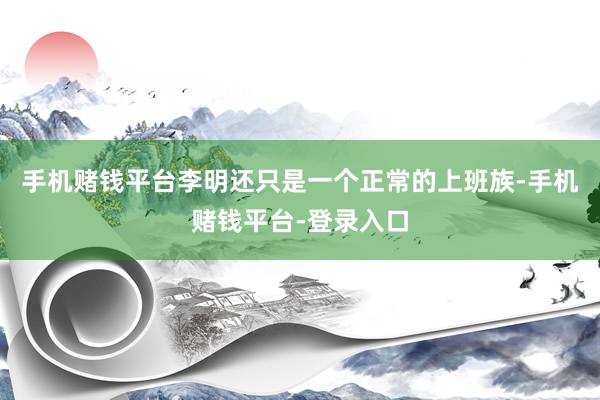 手机赌钱平台李明还只是一个正常的上班族-手机赌钱平台-登录入口