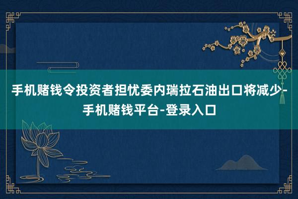 手机赌钱令投资者担忧委内瑞拉石油出口将减少-手机赌钱平台-登录入口