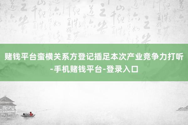 赌钱平台　　蛮横关系方登记插足本次产业竞争力打听-手机赌钱平台-登录入口