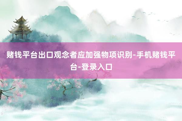 赌钱平台　　出口观念者应加强物项识别-手机赌钱平台-登录入口
