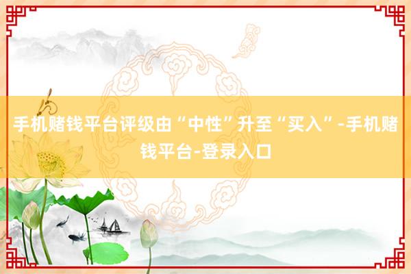 手机赌钱平台评级由“中性”升至“买入”-手机赌钱平台-登录入口