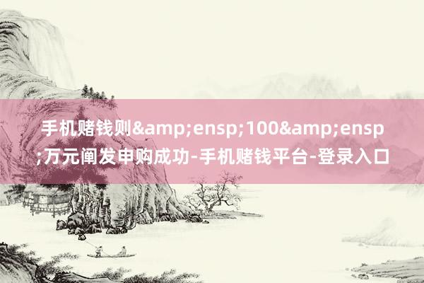 手机赌钱则 100 万元阐发申购成功-手机赌钱平台-登录入口