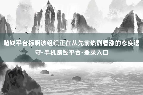赌钱平台标明该组织正在从先前热烈看涨的态度退守-手机赌钱平台-登录入口