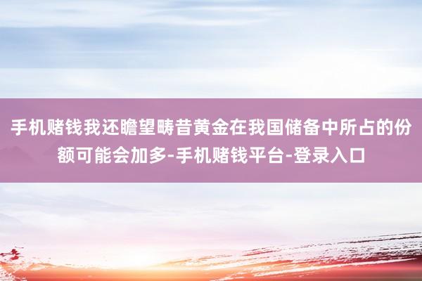 手机赌钱我还瞻望畴昔黄金在我国储备中所占的份额可能会加多-手机赌钱平台-登录入口