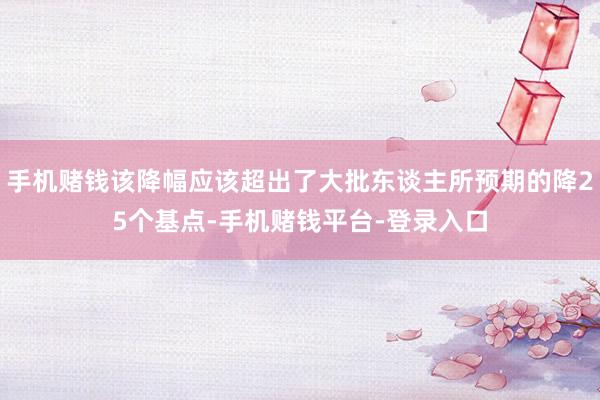手机赌钱该降幅应该超出了大批东谈主所预期的降25个基点-手机赌钱平台-登录入口