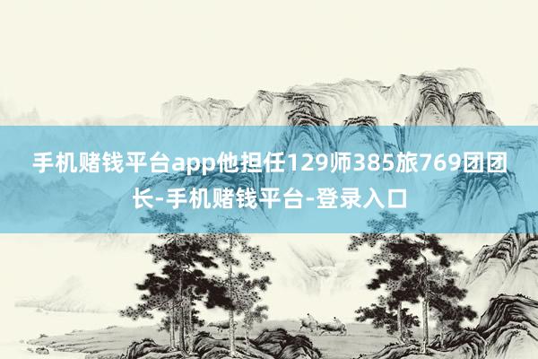 手机赌钱平台app他担任129师385旅769团团长-手机赌钱平台-登录入口