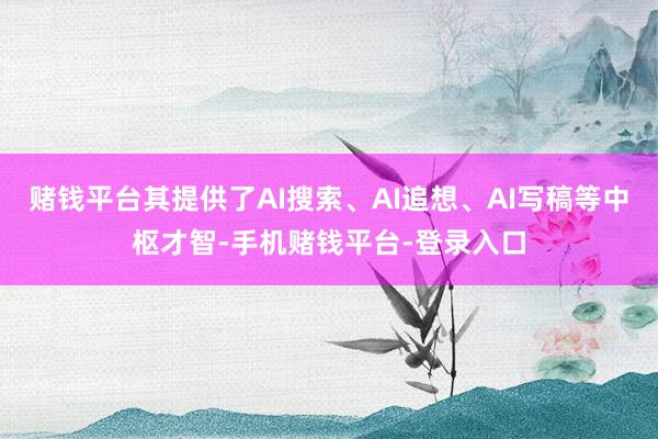 赌钱平台其提供了AI搜索、AI追想、AI写稿等中枢才智-手机赌钱平台-登录入口