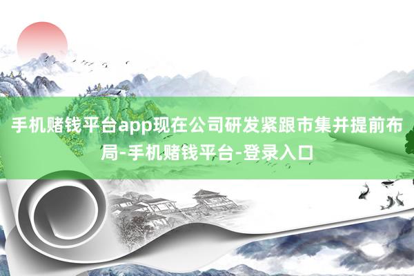 手机赌钱平台app现在公司研发紧跟市集并提前布局-手机赌钱平台-登录入口