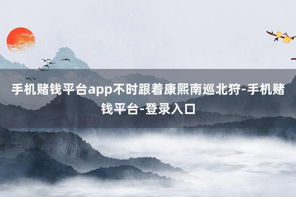 手机赌钱平台app不时跟着康熙南巡北狩-手机赌钱平台-登录入口
