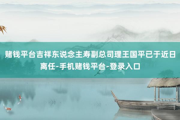 赌钱平台吉祥东说念主寿副总司理王国平已于近日离任-手机赌钱平台-登录入口