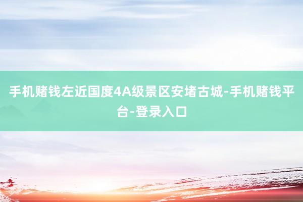 手机赌钱左近国度4A级景区安堵古城-手机赌钱平台-登录入口