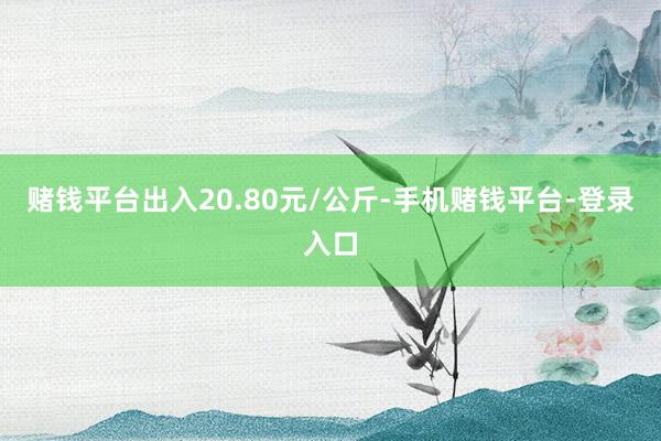 赌钱平台出入20.80元/公斤-手机赌钱平台-登录入口