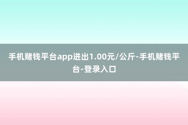 手机赌钱平台app进出1.00元/公斤-手机赌钱平台-登录入口