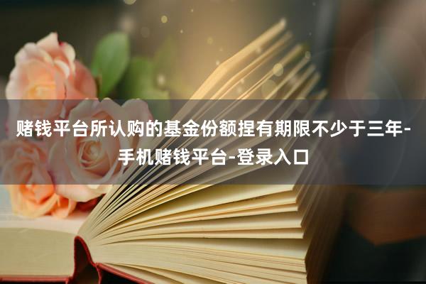 赌钱平台所认购的基金份额捏有期限不少于三年-手机赌钱平台-登录入口