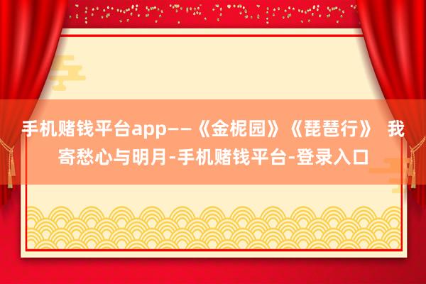 手机赌钱平台app——《金柅园》《琵琶行》  我寄愁心与明月-手机赌钱平台-登录入口