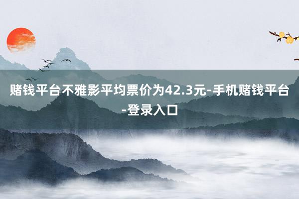 赌钱平台不雅影平均票价为42.3元-手机赌钱平台-登录入口