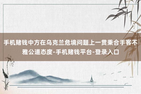 手机赌钱中方在乌克兰危境问题上一贯秉合手客不雅公道态度-手机赌钱平台-登录入口
