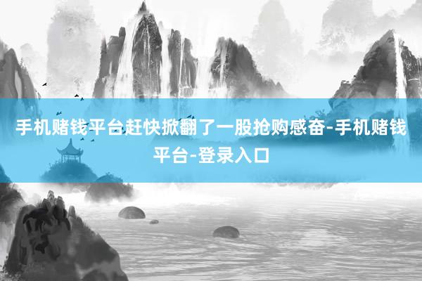 手机赌钱平台赶快掀翻了一股抢购感奋-手机赌钱平台-登录入口