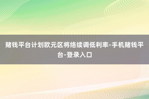 赌钱平台计划欧元区将络续调低利率-手机赌钱平台-登录入口
