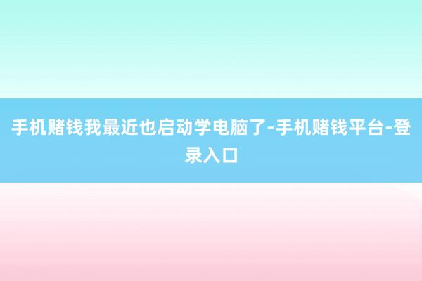 手机赌钱我最近也启动学电脑了-手机赌钱平台-登录入口