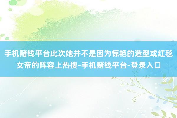 手机赌钱平台此次她并不是因为惊艳的造型或红毯女帝的阵容上热搜-手机赌钱平台-登录入口
