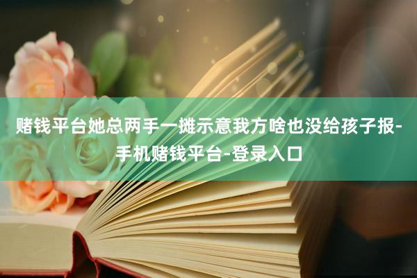 赌钱平台她总两手一摊示意我方啥也没给孩子报-手机赌钱平台-登录入口