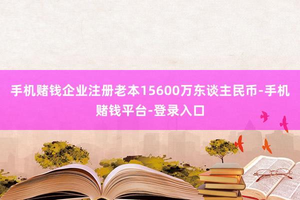 手机赌钱企业注册老本15600万东谈主民币-手机赌钱平台-登录入口