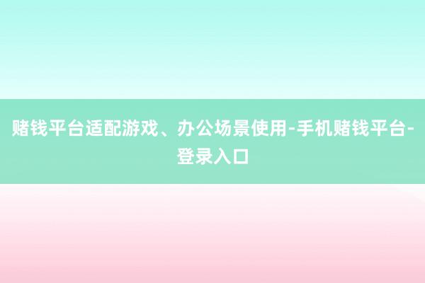 赌钱平台适配游戏、办公场景使用-手机赌钱平台-登录入口