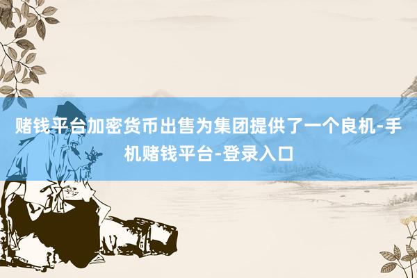 赌钱平台加密货币出售为集团提供了一个良机-手机赌钱平台-登录入口