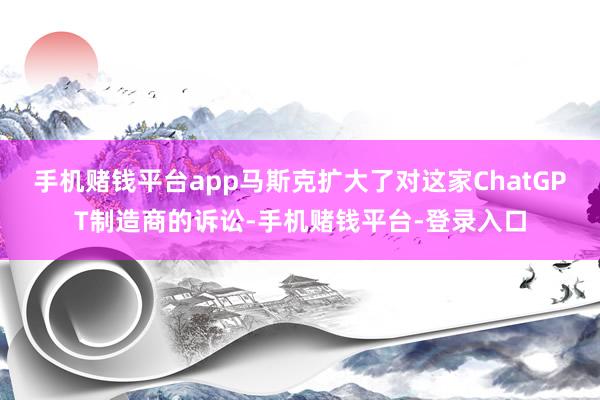 手机赌钱平台app马斯克扩大了对这家ChatGPT制造商的诉讼-手机赌钱平台-登录入口