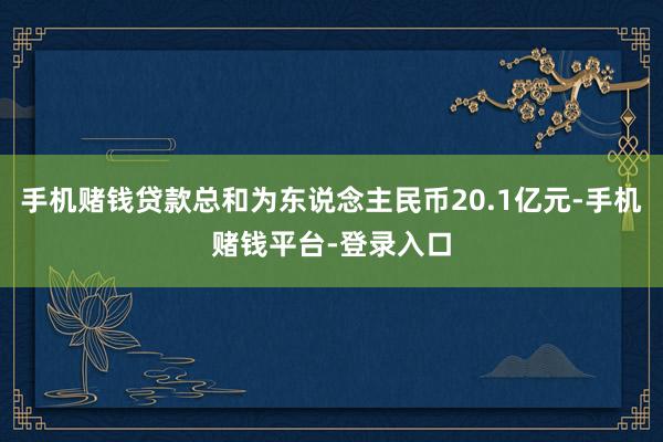 手机赌钱贷款总和为东说念主民币20.1亿元-手机赌钱平台-登录入口