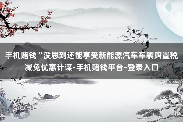 手机赌钱“没思到还能享受新能源汽车车辆购置税减免优惠计谋-手机赌钱平台-登录入口