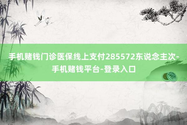 手机赌钱门诊医保线上支付285572东说念主次-手机赌钱平台-登录入口