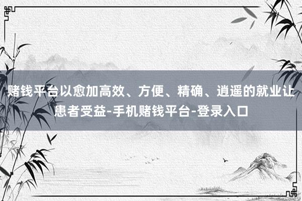 赌钱平台以愈加高效、方便、精确、逍遥的就业让患者受益-手机赌钱平台-登录入口