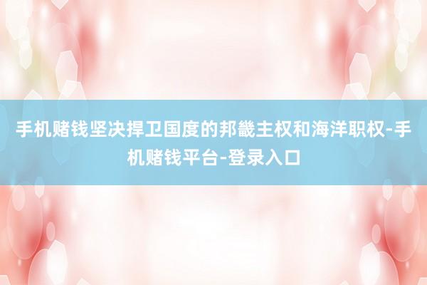 手机赌钱坚决捍卫国度的邦畿主权和海洋职权-手机赌钱平台-登录入口