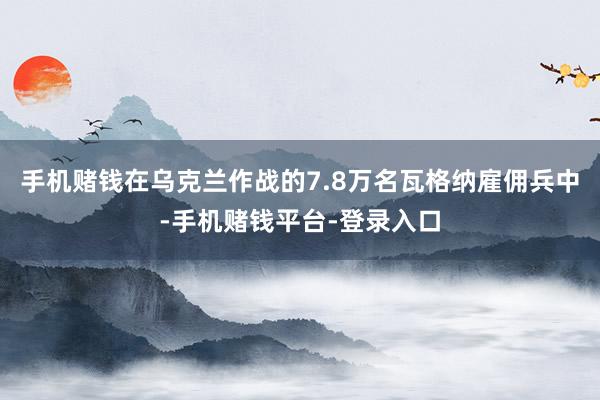 手机赌钱在乌克兰作战的7.8万名瓦格纳雇佣兵中-手机赌钱平台-登录入口